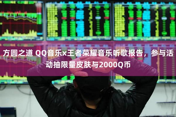 方圆之道 QQ音乐x王者荣耀音乐听歌报告，参与活动抽限量皮肤与2000Q币