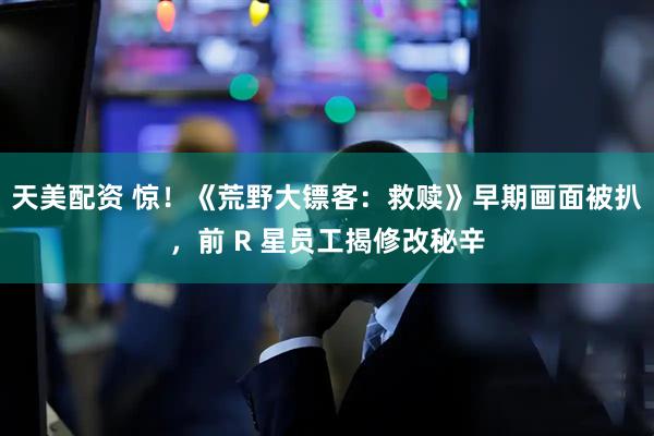 天美配资 惊！《荒野大镖客：救赎》早期画面被扒，前 R 星员工揭修改秘辛