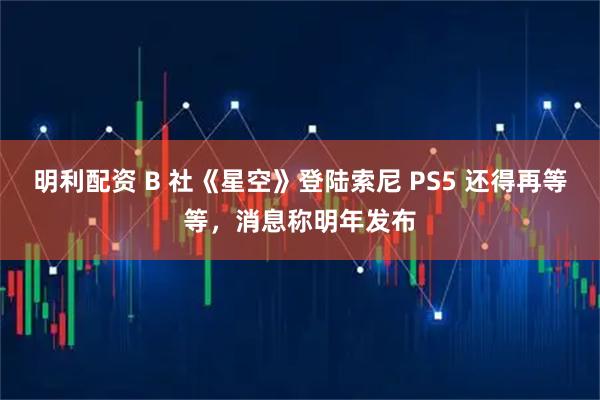 明利配资 B 社《星空》登陆索尼 PS5 还得再等等，消息称明年发布