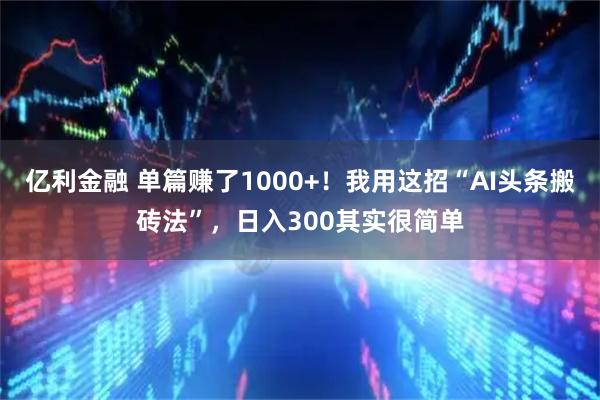 亿利金融 单篇赚了1000+！我用这招“AI头条搬砖法”，日入300其实很简单
