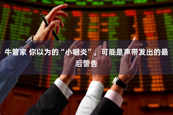 牛管家 你以为的“小咽炎”，可能是声带发出的最后警告