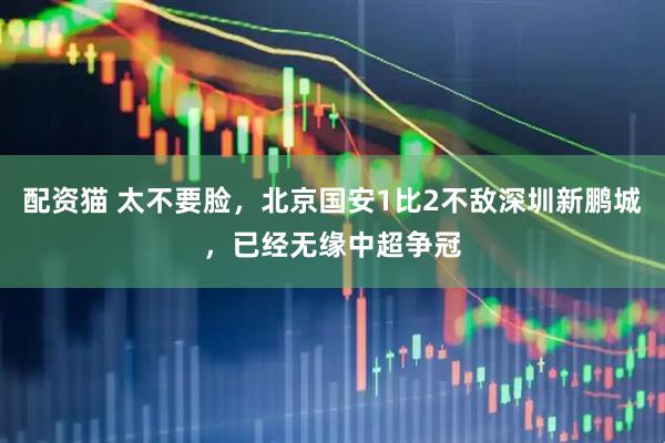 配资猫 太不要脸，北京国安1比2不敌深圳新鹏城，已经无缘中超争冠