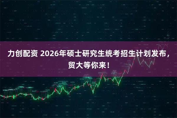 力创配资 2026年硕士研究生统考招生计划发布，贸大等你来！