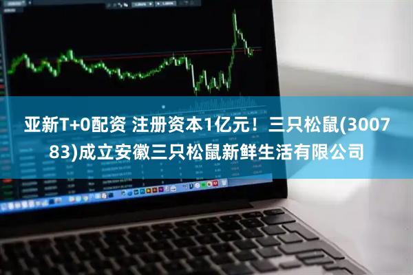 亚新T+0配资 注册资本1亿元！三只松鼠(300783)成立安徽三只松鼠新鲜生活有限公司