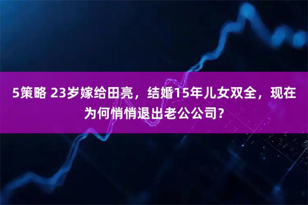 5策略 23岁嫁给田亮，结婚15年儿女双全，现在为何悄悄退出老公公司？