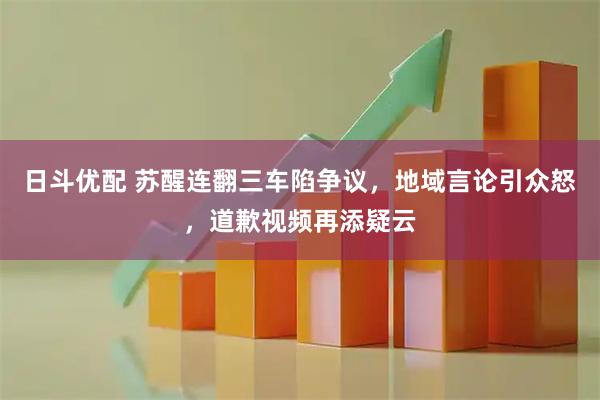 日斗优配 苏醒连翻三车陷争议，地域言论引众怒，道歉视频再添疑云