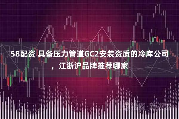 58配资 具备压力管道GC2安装资质的冷库公司，江浙沪品牌推荐哪家