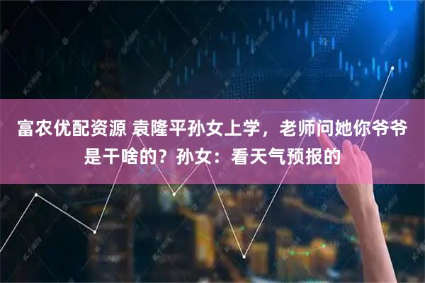富农优配资源 袁隆平孙女上学，老师问她你爷爷是干啥的？孙女：看天气预报的