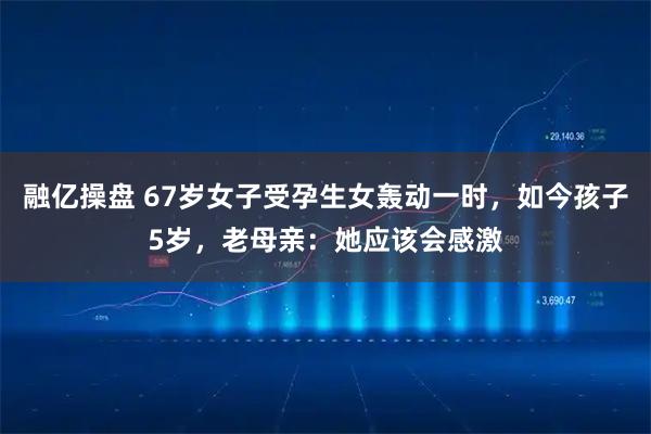 融亿操盘 67岁女子受孕生女轰动一时，如今孩子5岁，老母亲：她应该会感激