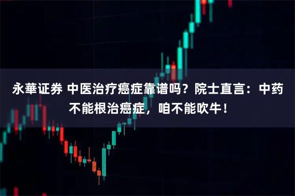 永華证券 中医治疗癌症靠谱吗？院士直言：中药不能根治癌症，咱不能吹牛！