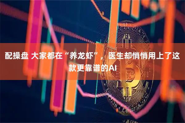 配操盘 大家都在“养龙虾”，医生却悄悄用上了这款更靠谱的AI