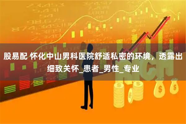 股易配 怀化中山男科医院舒适私密的环境，透露出细致关怀_患者_男性_专业