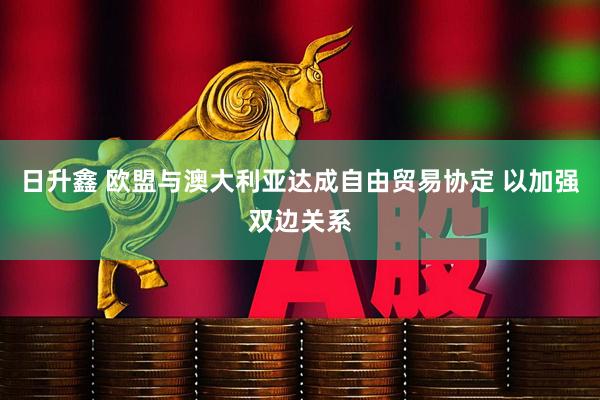日升鑫 欧盟与澳大利亚达成自由贸易协定 以加强双边关系