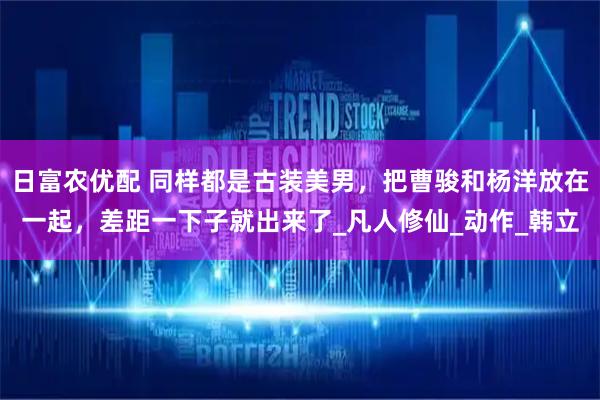 日富农优配 同样都是古装美男，把曹骏和杨洋放在一起，差距一下子就出来了_凡人修仙_动作_韩立