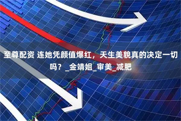 至尊配资 连她凭颜值爆红，天生美貌真的决定一切吗？_金靖姐_审美_减肥