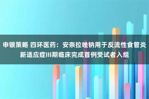 申银策略 四环医药：安奈拉唑钠用于反流性食管炎新适应症III期临床完成首例受试者入组