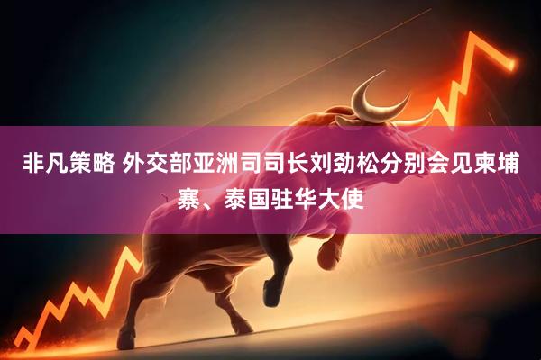 非凡策略 外交部亚洲司司长刘劲松分别会见柬埔寨、泰国驻华大使