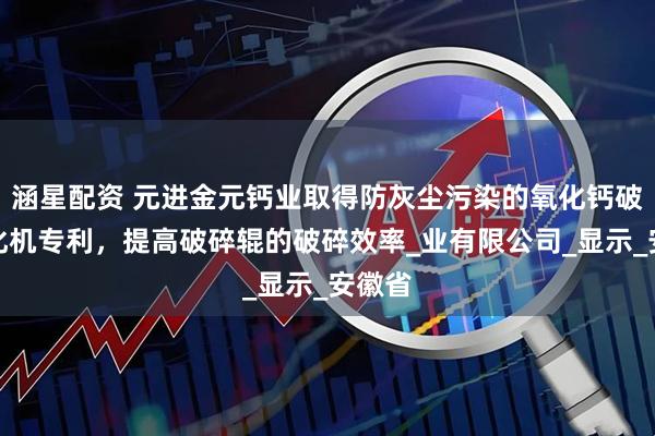 涵星配资 元进金元钙业取得防灰尘污染的氧化钙破碎均化机专利，提高破碎辊的破碎效率_业有限公司_显示_安徽省