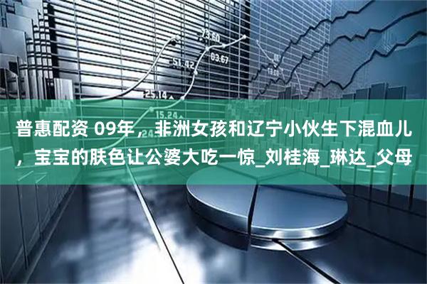 普惠配资 09年，非洲女孩和辽宁小伙生下混血儿，宝宝的肤色让公婆大吃一惊_刘桂海_琳达_父母