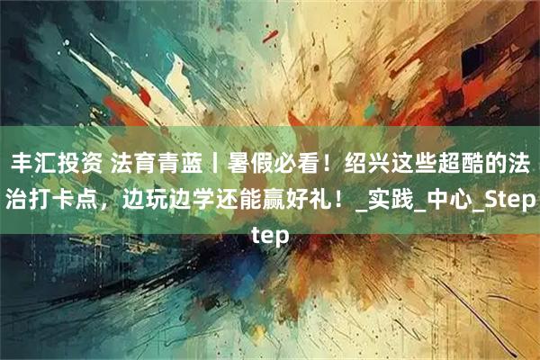 丰汇投资 法育青蓝丨暑假必看！绍兴这些超酷的法治打卡点，边玩边学还能赢好礼！_实践_中心_Step