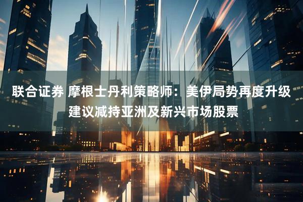 联合证券 摩根士丹利策略师：美伊局势再度升级 建议减持亚洲及新兴市场股票