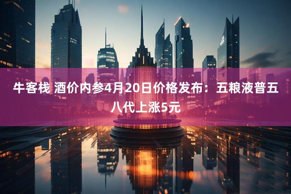 牛客栈 酒价内参4月20日价格发布：五粮液普五八代上涨5元