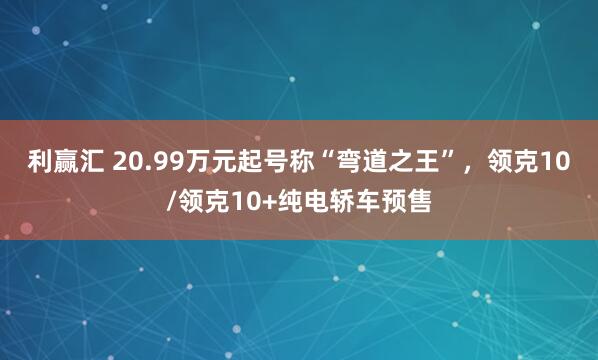 利赢汇 20.99万元起号称“弯道之王”，领克10/领克10+纯电轿车预售
