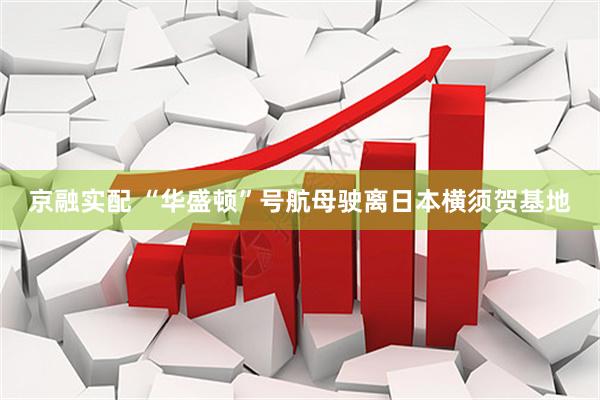 京融实配 “华盛顿”号航母驶离日本横须贺基地